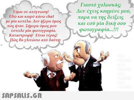 Γιαυτό χολοσκάς Δεν έχεις καημένε μου, παρα να της δείξεις και εσύ μία δική σου φωτογραφία !! Είμαι σε απόγνωση! Εδώ και καιρό κάνω chat με μια κοπέλα. Δεν ήξερα όμως πώς Ίταν. Σήμερα όμως μου έστειλε μια φωτογραφία. καταστροφι)! Είναι τέρας! ιώς θα γλιτώσω από δαύτη; 