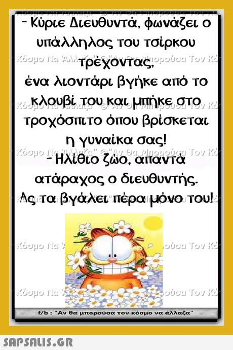 υπάλληλος του Τσίρκου ένα λιοντάρι βγήκε από το κλουβί του και μπήκε στο Τροχόσπιτο όπου βρίσκ€ται η Υυναίκα σας! Ηλίθιο ζώο, απαντά ατάραχος ο δ1eo Ας τα βγάλει πέρα μόνο του! f/b : Αν θα μπορούσα τον κόσμο να άλλαζα 