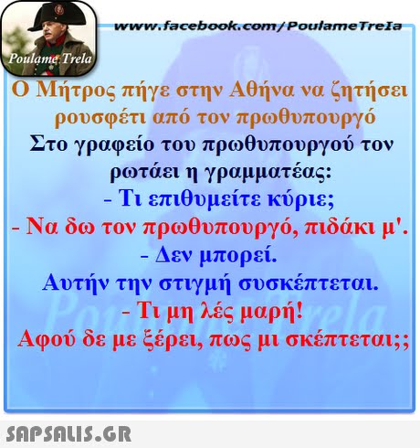 www.facebook.com/ PoulameTrela oulame Trela Ο Μήτρος πήγε στην Αθήνα να ζητήσει ρουσφέτι από τον πρωθυπουργό Στο γραφείο του πρωθυπουργού τον ρωτάει η γραμματέας: 11 επιθυμειτε κυριε; δω τον πρωθυπουργό, πιδάκι μ . Δεν μπορεί. Αυτήν την στιγμή συσκέπτεται. Τιμη λες μαρή! Αφού δε με ξέρει, πως μι σκέπτεται;; 