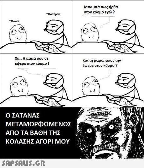 Μπαμπά πως ήρθα στον κόσμο εγώ ? * Πατέρας * Παιδί Χμ.. Η μαμά σου σε έφερε στον κόσμο ! και τη μαμά ποιος την έφερε στον κόσμο ? Ο ΣΑΤΑΝΑΣ ΜΕΤΑΜΟΡΦΩΜΕΝΟΣ ΑΠΟ ΤΑ ΒΑΘΗ ΤΗΣ ΚΟΛΑΣΗΣ ΑΓΟΡΙ ΜΟΥ 