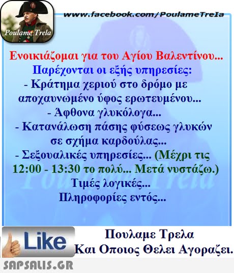 www.facebook.com/Poulame Trela oulame Trela Ενοικιάζομαι για του Αγίου Βαλεντίνου Παρέχονται οι εξής υπηρεσίες: κρατημα χεριου στο ορομο με αποχαυνωμενο υφος ερωτευμένου Άφθονα γλυκόλογα Κατανάλωση πάσης φύσεως γλυκών σε σχήμα καρδούλας (Μέχρι τις Μετά νυστάζω.) Σεξουαλικές υπηρεσίες 12:00-13:30 το πολύ Τιμές λογικές Πληροφορίες εντός Πουλαμε Τρελά Like και Οποιος θελει Αγοραζει. 