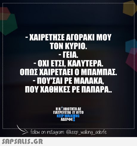 ΧΑΙΡΕΤΗΣΕ ΑΓΟΡΑΚΙ ΜΟΥ ΤΟΝ ΚΥΡΙΟ. - TEIA. ΟΧΙ ΕΤΣΙ, ΚΑΛΥΤΕΡΑ. ΟΠΩΣ ΧΑΙΡΕΤΑΕΙ Ο ΜΠΑΜΠΑΣ -ΠΟΥΣΑΙ ΡΕ ΜΑΛΑΚΑ, ΠΟΥ ΧΑΘΗΚΕΣ ΡΕ ΠΑΠΑΡΑ. HHIeIOTHTAAE ΓΙΑΤΡΕΥΕΤΑΙ ΓΙ ΑΥΤΟ KEEP WALK NG MAEPE folow on instagram @keep_waking_aderfe