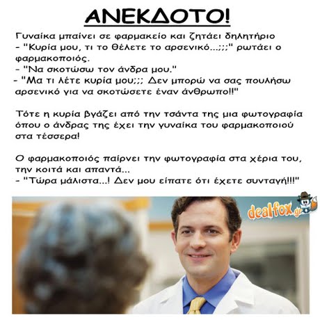 ΑΝΕΚΔΟΤΟ! Γυναίκα μπαίνει σε φαρμακείο και ζητάει δηλητήριο -  κυρία μου. ΤΙΤο θέλετε το αρσενικό ρωτάει ο φαρμακοποιός. -Να σκοτώσω τον άνδρα μου. -Ma T1 Λέτε κυρία μου; ;; Δεν μπορώ να σας πουλήσω αρσενικό για να σκοτώσετε έναν άνθρωπο!! Τότε η κυρία βγάζει από την τσάντα της μια φωτογραφία όπου ο άνδρας της έχει την γυναίκα του φαρμακοποιού στα Τέσσερα! Ο φαρμακοποιός παίρνει την φωτογραφία στα χέρια του. την κοιτά και απαντά -Τώρα μάλιστα ! Δεν μου είπατε ότ  έχετε συνταγή!! dealfox