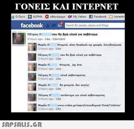 ΓΟΝΕΙΣ ΚΑΙ ΙΝΤΕΡΝΕΤ G-Docs ALPHA a αθηνόραμα O!My Yahoo Facebook torrents facebook Search for people, places and things Πέτρος Π 3 hours ago Like Comment Που θα βρώ υλικά για σοβάτισμα Μαρία Π Μηαμηά, είσα  facebook οχι google. Ξαναδοκίμασε 3 hours ago Like Πέτρος Π Που θα βρω υλικό για σοβάτισμα 3 hours ago Like Μαρία Π 3 hours ago Like Πέτρος Π υλικά 3 hours ago Like Mapia n 3 hours ago Like Πέτρος η κατάστημα για υλικά σοβσησματος 3 hours ago Like Μαρία Π www.vrisko.gr/search/οικοδομικά.Υλικά/Γαλάτα/ 3 hours ago Like σοβατισματος Ρε μπαμια, δεν ακούς! 