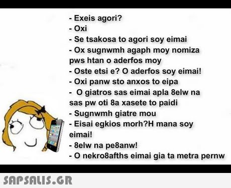 Exeis agori? - Oxi Se tsakosa to agori soy eimai ox sugnwmh agaph moy nomiza pws htan o aderfos moy - Oste etsi e? O aderfos soy eimai! Oxi panw sto anxos to eipa O giatros sas eimai apla 8elw na sas pw oti 8a xasete to paidi - Sugnwmh giatre mou Eisai egkios morh?H mana soy eimai! - 8elw na pe8anw! O nekro8afths eimai gia ta metra pernw 