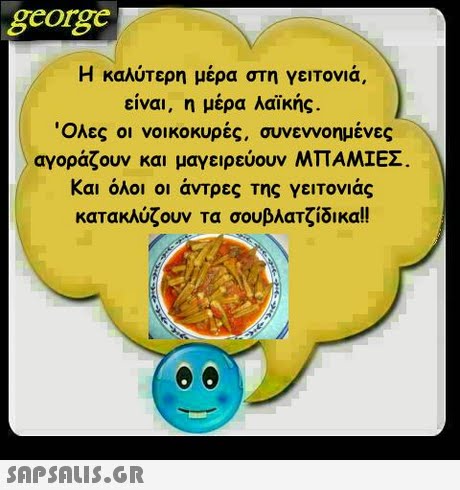 george Η καλύτερη μέρα στη γειτονιά, είναι, η μέρα λαϊκής. Όλες οι νοικοκυρές, συνεννοημένες αγοράζουν και μαγειρεύουν ΜΠΑΜΙΕΣ Και όλοι οι άντρες της γειτονιάς κατακλύζουν τα σουβλατζίδικα!! 