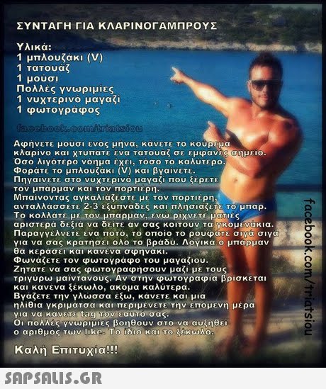 ΣΥΝΤΑΓΗ ΓΙΑ ΚΛΑΡΙΝΟΓΑΜΠΡΟΥΣ Υλικά: 1 μπλουζακι (V) 1 Τατουαζ 1 μουσι Πολλες γνωριμίες 1 νυχτερινο μαγαζί 1 φωτογραφος Αφήνετε μουσι ενος μηνα, κανετε το κουβ.μα κλαρίνο και χτυπατε ενα τατουαζ σε εμφανο μειο Οσο λιγοτερο νοημα εχει, ΤοσΟ ΤΟ καλυτερο φορατε το μπλουζακι (V) και βγαινετε. Πηγαινετε στο νυχτερινο μαγαζι που ξερετε τον μπαρμαν και Τον πορτιέρη Μπαίνοντας αγκαλιάζεστε με τον πορτιέρη ανταλλασσετε 2-3 εξυπναδες και πλησιαζεπε το μπαρ. Το κολλατε με τον μπαρμαν, ενω ριχνετε μαίες αριστερα δεξια να δείτε αν σας κοιτουν τα YK ομενακ ια. Παραγγελνετε ενα ποτο, το οποίο το ρουφαΤΕ σ Mg0lYg για να σας κρατήσει ολο το βραδυ.Λογικα ο μπάρμαν θα κερασει και κανενα σορηνακι Φωναζετε τον φωτ