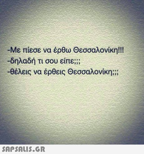 -Με πίεσε να έρθω Θεσσαλονίκη!! -δηλαδή τι σου είπε; -θέλεις να έρθεις Θεσσαλονίκη; ; ;