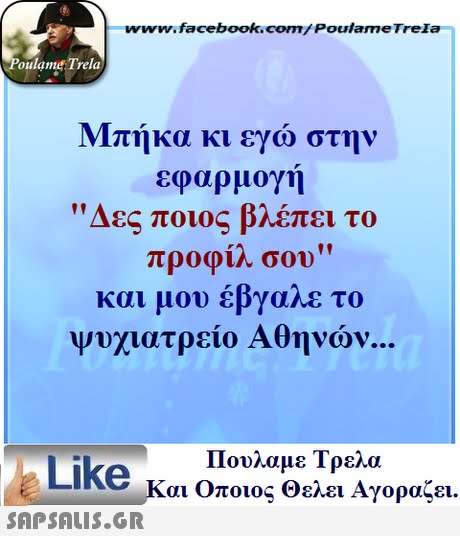 www.facebook.com/ Poulame Trela oulame Trela Μπήκα κι εγώ στην εφαρμογή Δες ποιος βλέπει το προφίλ σου και μου έβγαλε το Ψυχιατρείο Αθηνών Πουλαμε Τρελά Like και Οποιος θελει Αγοραζει. 
