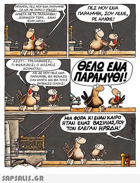 ΓΙΑ ΝΑ ΜΕ ΠΑΡΕΙ Ο ΥΠΝΟΣ! ΑΡΜΕΤΑ ΜΕ ΤΑ ΠΑΡΑΜΥΘΙΑ! ΙΟΙΜΗΣΟΥΤ PA ΕΙΝΑΙ TOMY APTA! ΠΕΣ ΜΟΥ ΕΝΑ ΠΑΡΑΜΥΘΙ, ΣΟΥ ΛΕΝΕ, ΡΕ ΗΛΙΘΙΕ! ΤΙ Φ ΝΑΖΕΙΣί Ο ΚΟΣΜΟΣ ΚΟΙΜΑΤΑΙ! ΠΑΡΑΜΥΘΙ! ΑΝ ΔΕ ΜΟΥ ΠΕΙΣ ΕΝΑ ΟΛΗ ΝΥΧΤΑ ΚΑΙ ΘΑ ΤΟΥΣ ΜΙΑ ΦΟΡΑ ΚΙ ΕΝΑΝ ΚΑΙΡΟ ΗΤΑΝ ΕΝΑΣ ΒΑΣΙΛΙΑ,ΠΟΥ ΤΟΝ ΕΛΕΓΑΝ Η ΡΟΔΑ! 