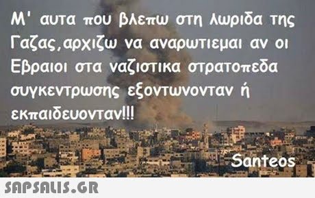 Μ  αυτα που βλεπω στη λωριδα της Γαζας, αρχίζω να αναρυτιεμαι αν οι Εβραιοι στα ναζιστικα στρατοπεδα συγκεντρωσης εζονΤυ νονταν η εκπαιδευονταν!! ! Santeos 