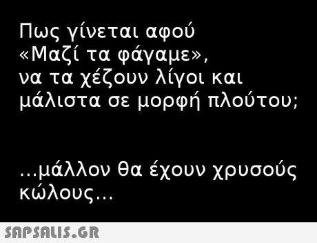 Πως γίνεται αφού «Μαζί τα φάγαμε», να τα χέζουν λίγοι και μάλιστα σε μορφή πλούτου; μάλλον θα έχουν χρυσούς κώλους