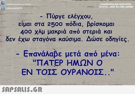 H RA10ΙΟΤΗΤΑ ΔΕΝ riATFEVETA. ΠΑ ΑΥΤΟ-KEEP WALKING ΛΑΕΡΟ ENOtoIDIOTS -Πύργε ελέγχου. είμαι στα 2500 πόδια, βρίσκομαι 400 χλμ μακριά από στεριά και δεν έχω σταγόνα καύσιμα. Δώσε οδηγίες. -Επανάλαβε μετά από μένα: ΠΑΤΕΡ ΗΜΩΝ Ο ΕΝ ΤΟΙΣ ΟΥΡΑΝΟΙΣ.. 
