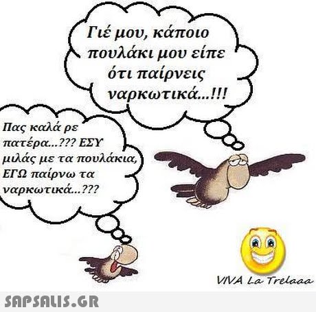 Γιέ μου, κάποιο πουλάκι μου είπε ότι παίρνεις ναρκωτικά !! Πας καλά ρε πατέρα ??? ΕΣΥ μιλάς με τα πουλάκια, ΕΓΩ παίρνω τα ναρκωτικά VIVA La Trelaaa