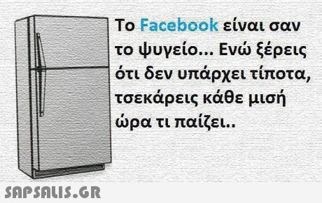 To Facebook είναι σαν το ψυγείο.. Ενώ ξέρεις οτι δεν υπαρχει τιποτα, τσεκάρεις κάθε μισή ώρα τι παίζει.. SAP SALis.or