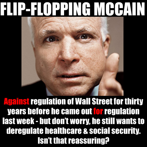 Against regulation of Wall Street for thirty years before he came out for regulation last week - but don’t worry, he still wants to deregulate healthcare & social security.<br />Isn’t that reassuring? flip-flop-mccain.jpg