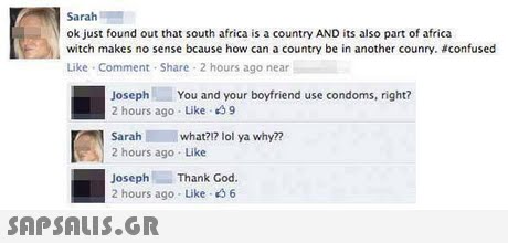 Sarah ok just found out that south africa is a country AND its also part of africa witch makes no sense bcause how can a country be in another counry. #confused Like Comment Share 2 hours ago near JosephYou and your boyfriend use condoms, right? 2 hours ago Like 9 Sarah what21 lol ya why?? 2 hours ago Like Joseph Thank God 2 hours ago- Like 46 