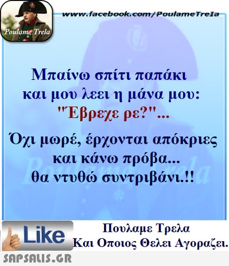 www.facebook.com/ Poulame Trela oulame Trela Μπαίνω σπίτι παπάκι και μου λεει η μάνα μου: Έβρεχε ρε? Όχι μωρέ, έρχονται απόκριες και κάνω πρόβα θα ντυθώ συντριβάνι!! Πουλαμε Τρελά Like και Οποιος θελει Αγοραζει. 