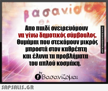 α σαν1@ Απο παιδί ονειρευόμουν να γίνω δημοτικός σύμβουλος. Θυμάμαι που στεκόμουν μικρός μπροστά στον καθρέπτη και έλυνα τα προβλήματα του απλού κοσμάκη. by Ο Βασανίζομαι 