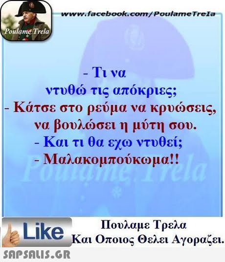 www.facebook.com/ Poulame Trela oulame Trela 11 να ντυθώ τις απόκριες; κατσε στο ρευμα να κρυωσεις, να βουλώσει η μύτη σου. Και τι θα εχω ντυθεί; Μαλακομπούκωμα!! Πουλαμε Τρελα Like και Οποιος θελει Αγοραζει. 