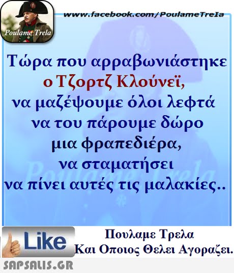 www.facebook.com/Poulame Trela oulame Trela Τώρα που αρραβωνιάστηκε ο Τζορτζ Κλούνεϊ, να μαζέψουμε όλοι λεφτά να του πάρουμε δώρο μια φραπεδιέρ να σταματήσει να πίνει αυτές τις μαλακίες. α, Πουλαμε Τρελά Like και Οποιος θελει Αγοραζει. 
