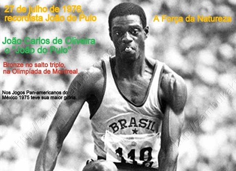 27 de julho de 1976,  O recordista João do Pulo A Força da Natureza
João Carlos de Oliveira, o "João do Pulo", ganha o bronze no salto triplo, na Olimpíada de Montreal. 
No ano anterior 1975 , nos Jogos Pan-americanos do México, teve sua maior glória.
Com um salto de 17,89 metros, entrou para a história com um recorde mundial que levaria 10 anos para ser superado.
http://zambukaki.blogspot.com.br/