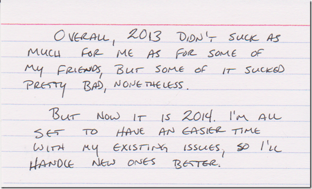 Overall, 2013 didn't suck as much for me as for some of my friends, but some of it sucked pretty bad, nonetheless. But now its is 2014. I'm all set to have an easier time with my existing issues, so I'll handle new ones better.